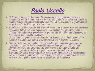 O Renascimento foi um Período de transformações nas
  áreas da vida humana no início da Idade Moderna onde se
  manifestou primeiramente na Itália (Toscana), espalhando-
  se por toda a Europa Ocidental.
 Paolo Uccello (Paolo Di Dono), era um pintor renascentista
  italiano filho de um barbeiro . Sempre foi pobre, pois o
  dinheiro não era problema para ele e além de pintor, era
  também um matemático.
   A primeira pintura de Paolo foi Santo Antônio com São
  Cosme e Damião, uma encomenda do hospital Lelmo.
 Conhecido como pintor de grandes paisagens, ganhou o
  apelido Uccello pelo gosto de desenhar pássaros. Ainda
  jovem entrou no grêmio de pintores e foi aprendiz de
  Ghiberti, onde conheceu pintores renomados como
  Donatello. Era reconhecido pela combinação de elementos
  decorativos e simbólicos, a sensação de profundidade e de
  relevo. Sua filha também se dedicou à pintura.
 