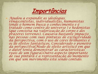  Ajudou a expandir as ideologias
 renascentistas, individualistas, humanistas
 (onde o homem busca o conhecimento e é
 tratado como centro do universo ) e hedonistas
 (que consistia na valorização do corpo e dos
 prazeres terrenos). Causava bastante impacto
 nas pessoas com suas pinturas de exclusividade
 da perspectiva, com o uso de cores brilhantes e
 os de efeitos fantásticos. Considerado o pioneiro
 da perspectiva(Modo de efeito artístico em que
 o autor tenta demonstrar as características
 reais de um figura).Outro aspecto importante
 de sua pintura é a representação do momento
 em que um movimento está sendo contido.
 
