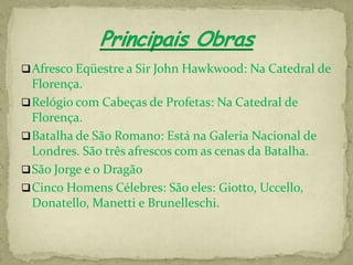  Afresco Eqüestre a Sir John Hawkwood: Na Catedral de
  Florença.
 Relógio com Cabeças de Profetas: Na Catedral de
  Florença.
 Batalha de São Romano: Está na Galeria Nacional de
  Londres. São três afrescos com as cenas da Batalha.
 São Jorge e o Dragão
 Cinco Homens Célebres: São eles: Giotto, Uccello,
  Donatello, Manetti e Brunelleschi.
 