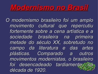 Modernismo no Brasil O modernismo brasileiro foi um amplo movimento cultural que repercutiu fortemente sobre a cena artística e a sociedade brasileira na primeira metade do século XX, sobretudo no campo da literatura e das artes plásticas. Comparado a outros movimentos modernistas, o brasileiro foi desencadeado tardiamente, na década de 1920. 