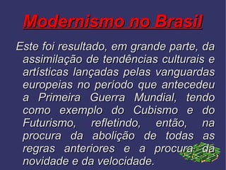 Modernismo no Brasil Este foi resultado, em grande parte, da assimilação de tendências culturais e artísticas lançadas pelas vanguardas europeias no período que antecedeu a Primeira Guerra Mundial, tendo como exemplo do Cubismo e do Futurismo, refletindo, então, na procura da abolição de todas as regras anteriores e a procura da novidade e da velocidade.  