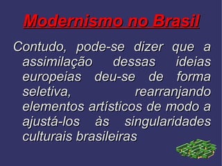 Modernismo no Brasil Contudo, pode-se dizer que a assimilação dessas ideias europeias deu-se de forma seletiva, rearranjando elementos artísticos de modo a ajustá-los às singularidades culturais brasileiras 
