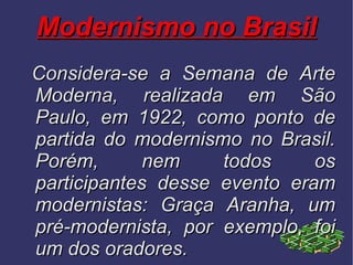 Modernismo no Brasil Considera-se a Semana de Arte Moderna, realizada em São Paulo, em 1922, como ponto de partida do modernismo no Brasil. Porém, nem todos os participantes desse evento eram modernistas: Graça Aranha, um pré-modernista, por exemplo, foi um dos oradores. 