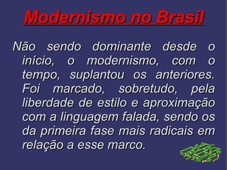 Modernismo no Brasil Não sendo dominante desde o início, o modernismo, com o tempo, suplantou os anteriores. Foi marcado, sobretudo, pela liberdade de estilo e aproximação com a linguagem falada, sendo os da primeira fase mais radicais em relação a esse marco. 