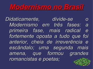 Modernismo no Brasil Didaticamente, divide-se o Modernismo em três fases: a primeira fase, mais radical e fortemente oposta a tudo que foi anterior, cheia de irreverência e escândalo; uma segunda mais amena, que formou grandes romancistas e poetas;  