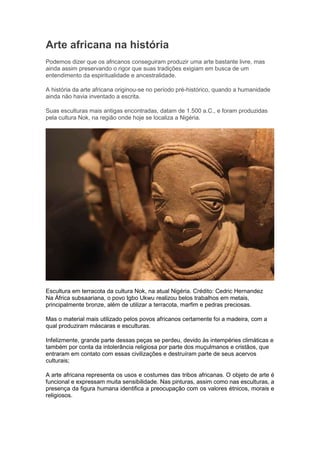 Arte africana na história
Podemos dizer que os africanos conseguiram produzir uma arte bastante livre, mas
ainda assim preservando o rigor que suas tradições exigiam em busca de um
entendimento da espiritualidade e ancestralidade.
A história da arte africana originou-se no período pré-histórico, quando a humanidade
ainda não havia inventado a escrita.
Suas esculturas mais antigas encontradas, datam de 1.500 a.C., e foram produzidas
pela cultura Nok, na região onde hoje se localiza a Nigéria.
Escultura em terracota da cultura Nok, na atual Nigéria. Crédito: Cedric Hernandez
Na África subsaariana, o povo Igbo Ukwu realizou belos trabalhos em metais,
principalmente bronze, além de utilizar a terracota, marfim e pedras preciosas.
Mas o material mais utilizado pelos povos africanos certamente foi a madeira, com a
qual produziram máscaras e esculturas.
Infelizmente, grande parte dessas peças se perdeu, devido às intempéries climáticas e
também por conta da intolerância religiosa por parte dos muçulmanos e cristãos, que
entraram em contato com essas civilizações e destruíram parte de seus acervos
culturais;
A arte africana representa os usos e costumes das tribos africanas. O objeto de arte é
funcional e expressam muita sensibilidade. Nas pinturas, assim como nas esculturas, a
presença da figura humana identifica a preocupação com os valores étnicos, morais e
religiosos.
 