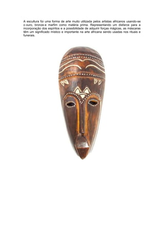 A escultura foi uma forma de arte muito utilizada pelos artistas africanos usando-se
o ouro, bronze e marfim como matéria prima. Representando um disfarce para a
incorporação dos espíritos e a possibilidade de adquirir forças mágicas, as máscaras
têm um significado místico e importante na arte africana sendo usadas nos rituais e
funerais.
 