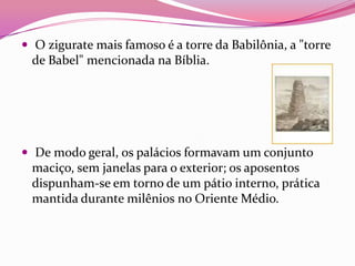  O zigurate mais famoso é a torre da Babilônia, a "torre
 de Babel" mencionada na Bíblia.




 De modo geral, os palácios formavam um conjunto
 maciço, sem janelas para o exterior; os aposentos
 dispunham-se em torno de um pátio interno, prática
 mantida durante milênios no Oriente Médio.
 