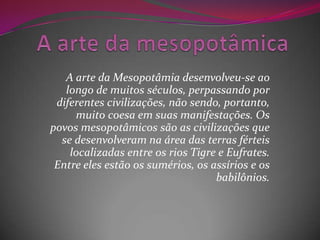 A arte da Mesopotâmia desenvolveu-se ao
   longo de muitos séculos, perpassando por
 diferentes civilizações, não sendo, portanto,
     muito coesa em suas manifestações. Os
povos mesopotâmicos são as civilizações que
  se desenvolveram na área das terras férteis
    localizadas entre os rios Tigre e Eufrates.
 Entre eles estão os sumérios, os assírios e os
                                   babilônios.
 