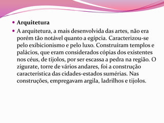 Arquitetura
 A arquitetura, a mais desenvolvida das artes, não era
 porém tão notável quanto a egípcia. Caracterizou-se
 pelo exibicionismo e pelo luxo. Construíram templos e
 palácios, que eram considerados cópias dos existentes
 nos céus, de tijolos, por ser escassa a pedra na região. O
 zigurate, torre de vários andares, foi a construção
 característica das cidades-estados sumérias. Nas
 construções, empregavam argila, ladrilhos e tijolos.
 