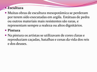  Escultura
 Muitas obras de escultura mesopotâmica se perderam
  por terem sido executadas em argila. Estátuas de pedra
  ou outros materiais mais resistentes são raras, e
  representam sempre a realeza ou altos dignitários.
 Pintura
 Na pintura os artistas se utilizavam de cores claras e
  reproduziam caçadas, batalhas e cenas da vida dos reis
  e dos deuses.
 