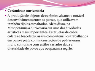  Cerâmica e ourivesaria
 A produção de objetos de cerâmica alcançou notável
 desenvolvimento entre os persas, que utilizavam
 também tijolos esmaltados. Além disso, na
 Mesopotâmia a ourivesaria era uma das atividades
 artísticas mais importantes. Estatuetas de cobre,
 colares e braceletes, assim como utensílios trabalhados
 em ouro e prata com incrustações de pedras eram
 muito comuns, e com estilos variados dada a
 diversidade de povos que ocuparam a região.
 