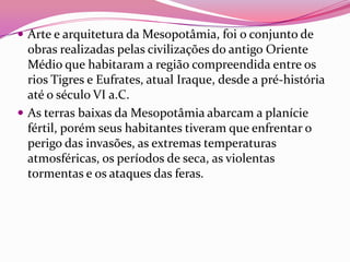  Arte e arquitetura da Mesopotâmia, foi o conjunto de
  obras realizadas pelas civilizações do antigo Oriente
  Médio que habitaram a região compreendida entre os
  rios Tigres e Eufrates, atual Iraque, desde a pré-história
  até o século VI a.C.
 As terras baixas da Mesopotâmia abarcam a planície
  fértil, porém seus habitantes tiveram que enfrentar o
  perigo das invasões, as extremas temperaturas
  atmosféricas, os períodos de seca, as violentas
  tormentas e os ataques das feras.
 