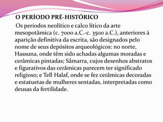 O PERÍODO PRÉ-HISTÓRICO
Os períodos neolítico e calco lítico da arte
mesopotâmica (c. 7000 a.C.-c. 3500 a.C.), anteriores à
aparição definitiva da escrita, são designados pelo
nome de seus depósitos arqueológicos: no norte,
Hassuna, onde têm sido achadas algumas moradas e
cerâmicas pintadas; Sâmarra, cujos desenhos abstratos
e figurativos das cerâmicas parecem ter significado
religioso; e Tell Halaf, onde se fez cerâmicas decoradas
e estatuetas de mulheres sentadas, interpretadas como
deusas da fertilidade.
 