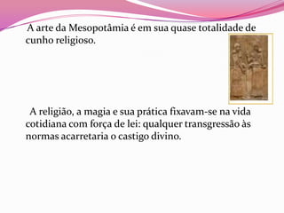 A arte da Mesopotâmia é em sua quase totalidade de
cunho religioso.




 A religião, a magia e sua prática fixavam-se na vida
cotidiana com força de lei: qualquer transgressão às
normas acarretaria o castigo divino.
 