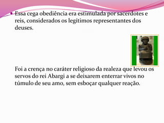  Essa cega obediência era estimulada por sacerdotes e
 reis, considerados os legítimos representantes dos
 deuses.




 Foi a crença no caráter religioso da realeza que levou os
 servos do rei Abargi a se deixarem enterrar vivos no
 túmulo de seu amo, sem esboçar qualquer reação.
 