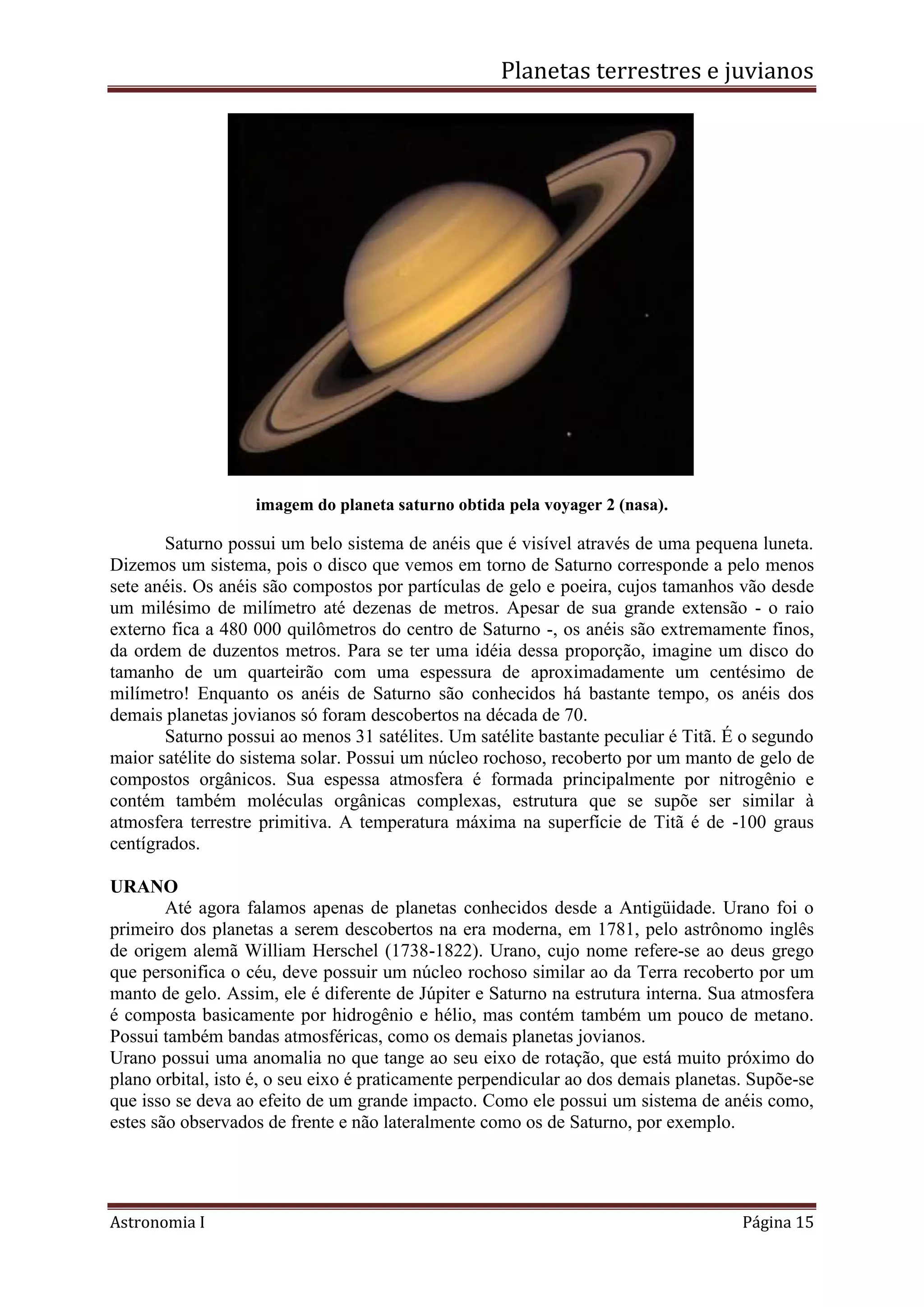Planetas terrestres e juvianos
Astronomia I Página 15
imagem do planeta saturno obtida pela voyager 2 (nasa).
Saturno possui um belo sistema de anéis que é visível através de uma pequena luneta.
Dizemos um sistema, pois o disco que vemos em torno de Saturno corresponde a pelo menos
sete anéis. Os anéis são compostos por partículas de gelo e poeira, cujos tamanhos vão desde
um milésimo de milímetro até dezenas de metros. Apesar de sua grande extensão - o raio
externo fica a 480 000 quilômetros do centro de Saturno -, os anéis são extremamente finos,
da ordem de duzentos metros. Para se ter uma idéia dessa proporção, imagine um disco do
tamanho de um quarteirão com uma espessura de aproximadamente um centésimo de
milímetro! Enquanto os anéis de Saturno são conhecidos há bastante tempo, os anéis dos
demais planetas jovianos só foram descobertos na década de 70.
Saturno possui ao menos 31 satélites. Um satélite bastante peculiar é Titã. É o segundo
maior satélite do sistema solar. Possui um núcleo rochoso, recoberto por um manto de gelo de
compostos orgânicos. Sua espessa atmosfera é formada principalmente por nitrogênio e
contém também moléculas orgânicas complexas, estrutura que se supõe ser similar à
atmosfera terrestre primitiva. A temperatura máxima na superfície de Titã é de -100 graus
centígrados.
URANO
Até agora falamos apenas de planetas conhecidos desde a Antigüidade. Urano foi o
primeiro dos planetas a serem descobertos na era moderna, em 1781, pelo astrônomo inglês
de origem alemã William Herschel (1738-1822). Urano, cujo nome refere-se ao deus grego
que personifica o céu, deve possuir um núcleo rochoso similar ao da Terra recoberto por um
manto de gelo. Assim, ele é diferente de Júpiter e Saturno na estrutura interna. Sua atmosfera
é composta basicamente por hidrogênio e hélio, mas contém também um pouco de metano.
Possui também bandas atmosféricas, como os demais planetas jovianos.
Urano possui uma anomalia no que tange ao seu eixo de rotação, que está muito próximo do
plano orbital, isto é, o seu eixo é praticamente perpendicular ao dos demais planetas. Supõe-se
que isso se deva ao efeito de um grande impacto. Como ele possui um sistema de anéis como,
estes são observados de frente e não lateralmente como os de Saturno, por exemplo.
 