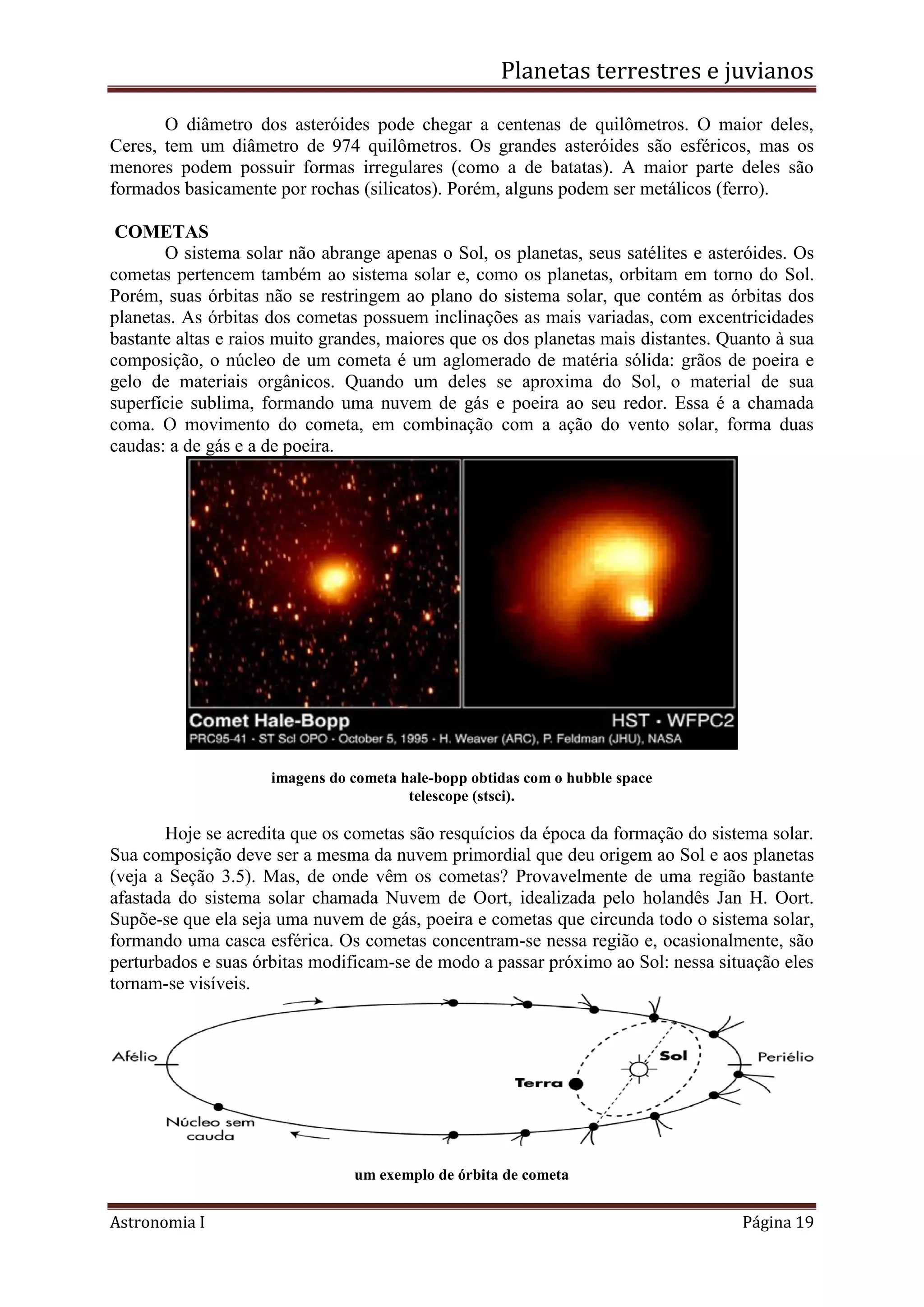 Planetas terrestres e juvianos
Astronomia I Página 19
O diâmetro dos asteróides pode chegar a centenas de quilômetros. O maior deles,
Ceres, tem um diâmetro de 974 quilômetros. Os grandes asteróides são esféricos, mas os
menores podem possuir formas irregulares (como a de batatas). A maior parte deles são
formados basicamente por rochas (silicatos). Porém, alguns podem ser metálicos (ferro).
COMETAS
O sistema solar não abrange apenas o Sol, os planetas, seus satélites e asteróides. Os
cometas pertencem também ao sistema solar e, como os planetas, orbitam em torno do Sol.
Porém, suas órbitas não se restringem ao plano do sistema solar, que contém as órbitas dos
planetas. As órbitas dos cometas possuem inclinações as mais variadas, com excentricidades
bastante altas e raios muito grandes, maiores que os dos planetas mais distantes. Quanto à sua
composição, o núcleo de um cometa é um aglomerado de matéria sólida: grãos de poeira e
gelo de materiais orgânicos. Quando um deles se aproxima do Sol, o material de sua
superfície sublima, formando uma nuvem de gás e poeira ao seu redor. Essa é a chamada
coma. O movimento do cometa, em combinação com a ação do vento solar, forma duas
caudas: a de gás e a de poeira.
imagens do cometa hale-bopp obtidas com o hubble space
telescope (stsci).
Hoje se acredita que os cometas são resquícios da época da formação do sistema solar.
Sua composição deve ser a mesma da nuvem primordial que deu origem ao Sol e aos planetas
(veja a Seção 3.5). Mas, de onde vêm os cometas? Provavelmente de uma região bastante
afastada do sistema solar chamada Nuvem de Oort, idealizada pelo holandês Jan H. Oort.
Supõe-se que ela seja uma nuvem de gás, poeira e cometas que circunda todo o sistema solar,
formando uma casca esférica. Os cometas concentram-se nessa região e, ocasionalmente, são
perturbados e suas órbitas modificam-se de modo a passar próximo ao Sol: nessa situação eles
tornam-se visíveis.
um exemplo de órbita de cometa
 
