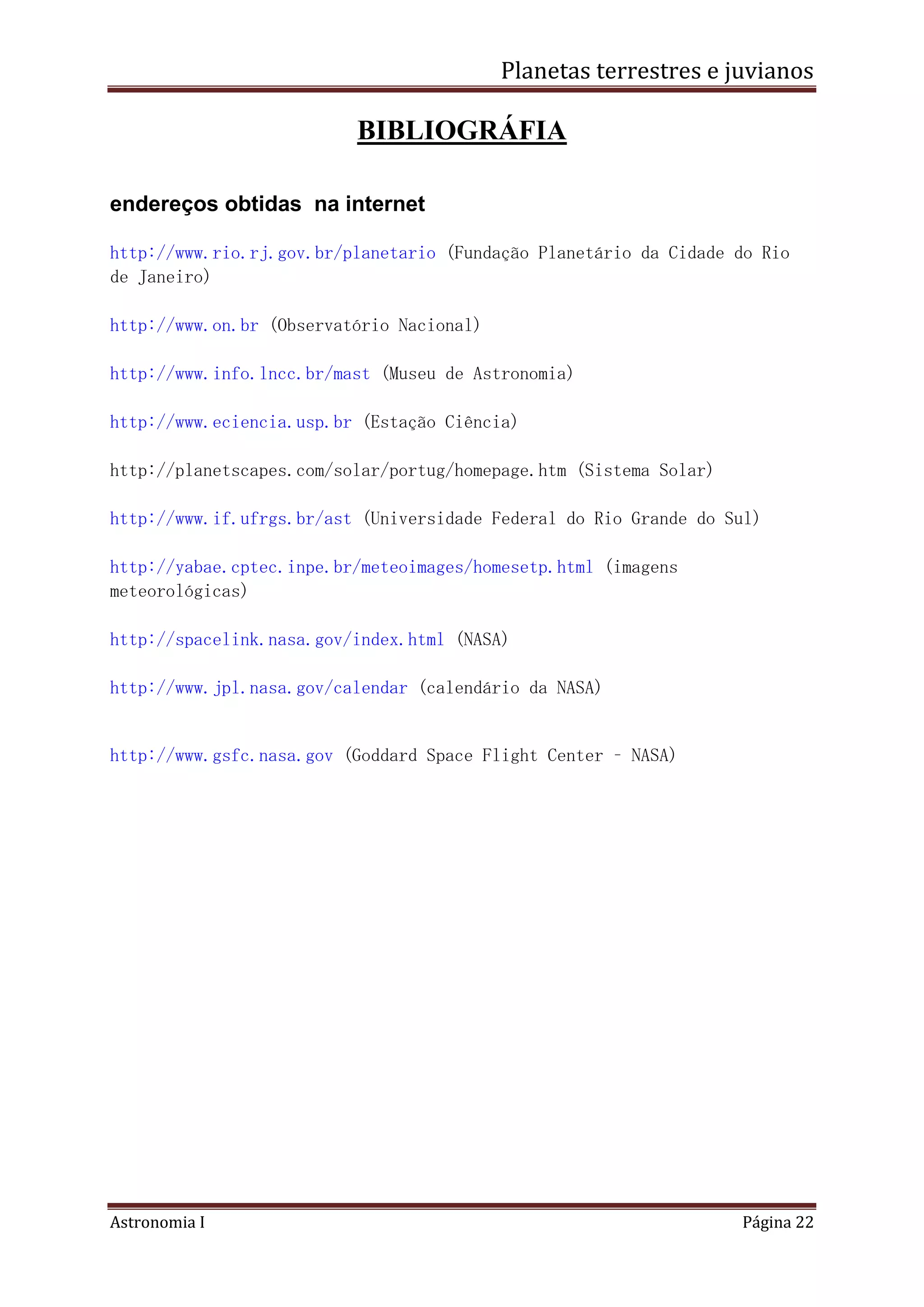 Planetas terrestres e juvianos
Astronomia I Página 22
BIBLIOGRÁFIA
endereços obtidas na internet
http://www.rio.rj.gov.br/planetario (Fundação Planetário da Cidade do Rio
de Janeiro)
http://www.on.br (Observatório Nacional)
http://www.info.lncc.br/mast (Museu de Astronomia)
http://www.eciencia.usp.br (Estação Ciência)
http://planetscapes.com/solar/portug/homepage.htm (Sistema Solar)
http://www.if.ufrgs.br/ast (Universidade Federal do Rio Grande do Sul)
http://yabae.cptec.inpe.br/meteoimages/homesetp.html (imagens
meteorológicas)
http://spacelink.nasa.gov/index.html (NASA)
http://www.jpl.nasa.gov/calendar (calendário da NASA)
http://www.gsfc.nasa.gov (Goddard Space Flight Center – NASA)
 
