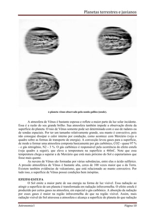 Planetas terrestres e juvianos
Astronomia I Página 10
o planeta vênus observado pela sonda galileo (nssdc).
A atmosfera de Vênus é bastante espessa e reflete a maior parte da luz solar incidente.
Essa é a razão do seu grande brilho. Sua atmosfera também impede a observação direta da
superfície do planeta. O raio de Vênus somente pode ser determinado com o uso de radares ou
de sondas espaciais. Por ter um tamanho relativamente grande, seu manto é convectivo, pois
não consegue dissipar o calor interno por condução, como acontece com Mercúrio (veja o
quadro sobre as formas de transporte de energia). A convecção levou gases para a superfície,
de modo a formar uma atmosfera composta basicamente por gás carbônico, CO2 - quase 97 %
- e gás nitrogênio, N2 - 3 %. O gás carbônico é responsável pela ocorrência do efeito estufa
(veja quadro a seguir), que eleva a temperatura na superfície a 460oC. Note que essa
temperatura chega a superar a de Mercúrio que está mais próximo do Sol e esperaríamos que
fosse mais quente.
As nuvens de Vênus são formadas por várias substâncias, entre elas o ácido sulfúrico.
A pressão atmosférica de Vênus é bastante alta, cerca de 100 vezes maior que a da Terra.
Existem também evidências de vulcanismo, que está relacionado ao manto convectivo. Por
tudo isso, a superfície de Vênus possui condições bem inóspitas.
EFEITO ESTUFA
O Sol emite a maior parte de sua energia na forma de luz visível. Essa radiação ao
atingir a superfície de um planeta é transformada em radiação infravermelha. O efeito estufa é
produzido por certos gases na atmosfera, em especial o gás carbônico. A absorção da radiação
por esses gases é maior na região infravermelha do que na região visível. Assim, mais
radiação visível do Sol atravessa a atmosfera e alcança a superfície do planeta do que radiação
 