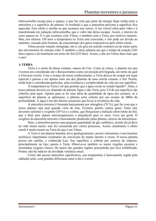Planetas terrestres e juvianos
Astronomia I Página 11
infravermelha escapa para o espaço, o que faz com que parte da energia fique retida entre a
atmosfera e a superfície do planeta. O resultado é que a atmosfera próxima à superfície fica
aquecida. Esse efeito é similar ao que acontece nos carros. A luz visível entra pelo vidro e é
transformada em radiação infravermelha, que o vidro não deixa escapar. Assim, o interior do
carro aquece-se. É o que acontece com Vênus, e também com a Terra, por motivos naturais.
Mas, nos últimos 150 anos a temperatura na Terra está crescendo, e isto pode ser devido ao
aumento, causado pelo homem, da concentração dos gases responsáveis pelo efeito estufa.
Vênus possui rotação retrógrada, isto é, ele gira em sentido contrário ao da maior parte
dos movimentos do sistema solar. É também o único planeta em que o tempo de rotação (243
dias) supera o de translação em torno do Sol (225 dias). Assim, o dia em Vênus dura mais que
o ano!
A TERRA
Terra é o nome da deusa romana, esposa do Céu. Como já vimos, o planeta em que
vivemos era considerado até o Renascimento como em posição privilegiada, em torno da qual
o Universo existia. Com o avanço do nosso conhecimento, a Terra deixou de ocupar um lugar
especial e passou a ser apenas mais um dos planetas de uma estrela comum, o Sol. Porém,
ainda hoje é considerada particular, pela existência e complexidade da vida em sua superfície.
A temperatura na Terra é tal que permite que a água exista no estado líquido*. Aliás, o
nosso planeta deveria ser chamado de planeta Água e não Terra, pois 3/4 de sua superfície são
cobertos pela água. Apenas para se ter uma idéia da quantidade de água dos oceanos, se a
superfície do planeta se aplainasse, o planeta seria coberto por um oceano de 400m de
profundidade. A água é um dos fatores essenciais que levou à existência da vida.
A atmosfera terrestre é formada basicamente por nitrogênio (78 %), que faz com que o
nosso planeta seja azul quando visto de fora. Existem, porém, outros gases. Entre eles
devemos salientar o oxigênio (20 %) e o ozônio, que bloqueiam a radiação ultravioleta do Sol,
que é fatal para alguns microorganismos e prejudicial para os seres vivos em geral. O
oxigênio da atmosfera terrestre é basicamente produzido pelas plantas, através da fotossíntese.
Hoje, a atmosfera possui uma pequena quantidade de gás carbônico, porém ela já deve
ter sido muito maior, mas foi consumida por vários processos. Assim, atualmente o efeito
estufa é muito menor na Terra do que é em Vênus.
A Terra é um planeta bastante ativo geologicamente: possui vulcanismo e movimentos
tectônicos importantes resultantes da convecção do manto interno à crosta. O nosso planeta
possui um satélite, a conhecida Lua. Sua superfície é coberta por crateras de impacto,
principalmente na face oposta à Terra. Observa-se também os mares (regiões escuras) e
montanhas (regiões claras). Os mares são grandes regiões preenchidas por lava solidificada.
Porém, não há indícios de atividade vulcânica atual.
Como não possui atmosfera significativa, sua temperatura é basicamente regida pela
radiação solar, com grandes diferenças entre o dia e a noite.
 