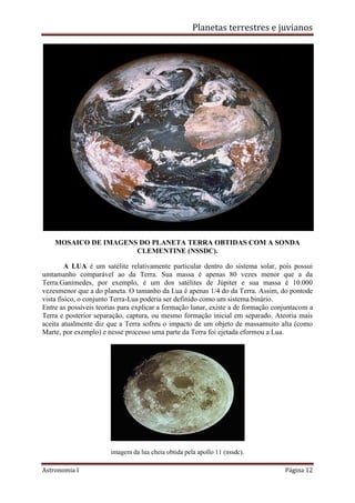Planetas terrestres e juvianos
Astronomia I Página 12
MOSAICO DE IMAGENS DO PLANETA TERRA OBTIDAS COM A SONDA
CLEMENTINE (NSSDC).
A LUA é um satélite relativamente particular dentro do sistema solar, pois possui
umtamanho comparável ao da Terra. Sua massa é apenas 80 vezes menor que a da
Terra.Ganímedes, por exemplo, é um dos satélites de Júpiter e sua massa é 10.000
vezesmenor que a do planeta. O tamanho da Lua é apenas 1/4 do da Terra. Assim, do pontode
vista físico, o conjunto Terra-Lua poderia ser definido como um sistema binário.
Entre as possíveis teorias para explicar a formação lunar, existe a de formação conjuntacom a
Terra e posterior separação, captura, ou mesmo formação inicial em separado. Ateoria mais
aceita atualmente diz que a Terra sofreu o impacto de um objeto de massamuito alta (como
Marte, por exemplo) e nesse processo uma parte da Terra foi ejetada eformou a Lua.
imagem da lua cheia obtida pela apollo 11 (nssdc).
 