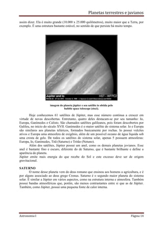 Planetas terrestres e juvianos
Astronomia I Página 14
assim dizer. Ela é muito grande (10.000 x 25.000 quilômetros), muito maior que a Terra, por
exemplo. É uma estrutura bastante estável, no sentido de que persiste há muito tempo.
imagem do planeta júpiter e seu satélite io obtida pelo
hubble space telescope (stsci).
Hoje conhecemos 61 satélites de Júpiter, mas esse número continua a crescer em
virtude de novas descobertas. Entretanto, quatro deles destacam-se por seu tamanho: Io,
Europa, Ganímedes e Calisto. São chamados satélites galileanos, pois foram descobertos por
Galileu, no início do século XVII. Ganímedes é o maior satélite do sistema solar. Io e Europa
são similares aos planetas telúricos, formados basicamente por rochas. Io possui vulcões
ativos e Europa uma atmosfera de oxigênio, além de um possível oceano de água líquida sob
uma crosta de gelo. De todos os satélites do sistema solar, apenas 5 possuem atmosferas:
Europa, Io, Ganímedes, Titã (Saturno) e Tritão (Netuno).
Além dos satélites, Júpiter possui um anel, como os demais planetas jovianos. Esse
anel é bastante fino e escuro, diferente do de Saturno, que é bastante brilhante e define a
aparência do planeta.
Júpiter emite mais energia do que recebe do Sol e este excesso deve ser de origem
gravitacional.
SATURNO
O nome desse planeta vem do deus romano que ensinou aos homens a agricultura, e é
por alguns associado ao deus grego Cronus. Saturno é o segundo maior planeta do sistema
solar. É similar a Júpiter em vários aspectos, como na estrutura interna e atmosfera. Também
possui bandas atmosféricas que, porém, são menos contrastantes entre si que as de Júpiter.
Também, como Júpiter, possui uma pequena fonte de calor interna.
 