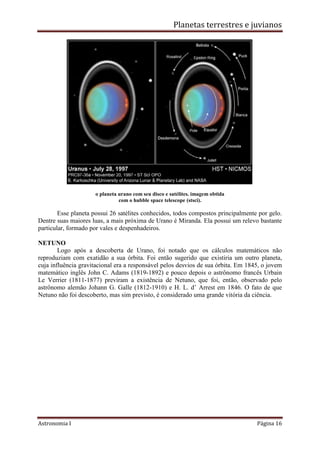 Planetas terrestres e juvianos
Astronomia I Página 16
o planeta urano com seu disco e satélites. imagem obtida
com o hubble space telescope (stsci).
Esse planeta possui 26 satélites conhecidos, todos compostos principalmente por gelo.
Dentre suas maiores luas, a mais próxima de Urano é Miranda. Ela possui um relevo bastante
particular, formado por vales e despenhadeiros.
NETUNO
Logo após a descoberta de Urano, foi notado que os cálculos matemáticos não
reproduziam com exatidão a sua órbita. Foi então sugerido que existiria um outro planeta,
cuja influência gravitacional era a responsável pelos desvios de sua órbita. Em 1845, o jovem
matemático inglês John C. Adams (1819-1892) e pouco depois o astrônomo francês Urbain
Le Verrier (1811-1877) previram a existência de Netuno, que foi, então, observado pelo
astrônomo alemão Johann G. Galle (1812-1910) e H. L. d’ Arrest em 1846. O fato de que
Netuno não foi descoberto, mas sim previsto, é considerado uma grande vitória da ciência.
 