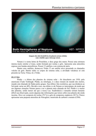 Planetas terrestres e juvianos
Astronomia I Página 17
imagens dos dois hemisférios do planeta netuno obtidas
com o hubble space telescope (stsci).
Netuno é o nome latino de Possêidon, o deus grego dos mares. Possui uma estrutura
interna muito similar a Urano, sendo formado por rochas e gelo. Apresenta uma atmosfera
espessa com bandas atmosféricas. Possui 13 satélites e um sistema de anéis.
Dentre seus satélites, destaca-se Tritão. É um satélite ativo possuindo os chamados
vulcões de gelo. Dentre todos os corpos do sistema solar, a atividade vulcânica só está
presente na Terra, Vênus, Io e Tritão.
PLUTÃO
Plutão - o último dos planetas do sistema solar - foi descoberto em 1930, pelo
americano Clyde Tonbaugh. Plutão, na mitologia, é o deus romano do mundo dos mortos,
mundo este chamado de Hades pelos gregos. Sua órbita é tão excêntrica, que sua distância ao
Sol pode variar em 40%. Devido a isso, sua órbita e a de Netuno se interceptam, de modo que
em algumas situações Netuno passa a ser o planeta mais afastado do Sol. Plutão é o menor
dos planetas, sendo menor até que a nossa Lua. Suadistância e tamanho tornam bastante
difícil sua observação, assim algumas das informações que temos sobre esse planeta são ainda
incertas. Deve ser composto de rochas (70 %) e gelo de compostos orgânicos (30 %). Parece
apresentar uma pequena atmosfera de Nitrogênio, monóxido de carbono e metano (CH4).
 