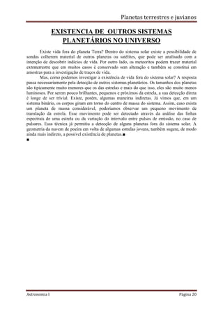 Planetas terrestres e juvianos
Astronomia I Página 20
EXISTENCIA DE OUTROS SISTEMAS
PLANETÁRIOS NO UNIVERSO
Existe vida fora do planeta Terra? Dentro do sistema solar existe a possibilidade de
sondas colherem material de outros planetas ou satélites, que pode ser analisado com a
intenção de descobrir indícios de vida. Por outro lado, os meteoritos podem trazer material
extraterrestre que em muitos casos é conservado sem alteração e também se constitui em
amostras para a investigação de traços de vida.
Mas, como podemos investigar a existência de vida fora do sistema solar? A resposta
passa necessariamente pela detecção de outros sistemas planetários. Os tamanhos dos planetas
são tipicamente muito menores que os das estrelas e mais do que isso, eles são muito menos
luminosos. Por serem pouco brilhantes, pequenos e próximos da estrela, a sua detecção direta
é longe de ser trivial. Existe, porém, algumas maneiras indiretas. Já vimos que, em um
sistema binário, os corpos giram em torno do centro de massa do sistema. Assim, caso exista
um planeta de massa considerável, poderíamos observar um pequeno movimento de
translação da estrela. Esse movimento pode ser detectado através da análise das linhas
espectrais de uma estrela ou da variação do intervalo entre pulsos de emissão, no caso de
pulsares. Essa técnica já permitiu a detecção de alguns planetas fora do sistema solar. A
geometria da nuvem de poeira em volta de algumas estrelas jovens, também sugere, de modo
ainda mais indireto, a possível existência de planetas.■
■
 