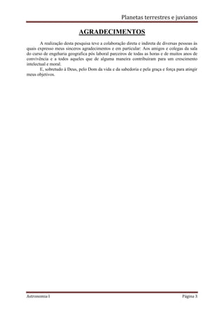 Planetas terrestres e juvianos
Astronomia I Página 3
AGRADECIMENTOS
A realização desta pesquisa teve a colaboração direta e indireta de diversas pessoas às
quais expresso meus sinceros agradecimentos e em particular: Aos amigos e colegas da sala
do curso de engeharia geografica pós laboral parceiros de todas as horas e de muitos anos de
convivência e a todos aqueles que de alguma maneira contribuíram para um crescimento
intelectual e moral.
E, sobretudo à Deus, pelo Dom da vida e da sabedoria e pela graça e força para atingir
meus objetivos.
 