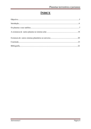 Planetas terrestres e juvianos
Astronomia I Página 4
ÍNDICE
Objectivo.....................................................................................................................................5
Introdução...................................................................................................................................6
Os planetas e seus satélites..........................................................................................................7
A existencia de outros planetas no sistema solar.....................................................................18
Existencia de outros sistemas planetários no universo............................................................20
Conclusão..................................................................................................................................21
Bibliografia...............................................................................................................................22
 