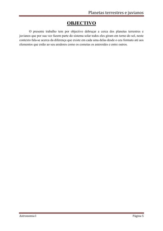 Planetas terrestres e juvianos
Astronomia I Página 5
OBJECTIVO
O presente trabalho tem por objectivo debruçar a cerca dos planetas terrestres e
juvianos que por sua vez fazem parte do sistema solar todos eles giram em torno do sol, neste
contexto fala-se acerca da diferença que existe em cada uma delas desde o ceu formato até aos
elementos que estão ao seu aredores como os cometas os asteroides e entre outros.
 