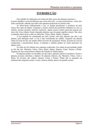 Planetas terrestres e juvianos
Astronomia I Página 6
INTRODUÇÃO
Este trabalho foi elaborado com intuito de falar acerca dos planetas terrestres e
juvianos detalhar a cerca da diferença que existe entre eles , as suas caracteristicas , como eles
estão constituido ,sabendo que todos estes planetas pertencem ao sistema solar.
Ao observarem continuamente o céu, os antigos perceberam a existência de pelo
menos dois tipos de objetos. Enquanto a imensa maioria dos pontinhos brilhantes no céu, as
estrelas, possuía posições relativas imutáveis, alguns poucos pontos pareciam passear por
entre elas. Esses objetos foram chamados planetas, que em grego significa errante. São cinco
os planetas observáveis a olho nu: Mercúrio, Vênus, Marte, Júpiter e Saturno.
A Lua também foi considerada um astro errante, mas hoje sabemos que não é um
planeta, pela definição atual. A Lua é hoje considerada um satélite. Enquanto um planeta
orbita em torno do Sol, um satélite orbita em torno de um planeta. Porém, do ponto de vista de
composição e características físicas, os planetas e satélites podem ser muito parecidos em
alguns casos.
Ao redor do Sol orbitam nove planetas conhecidos. Em ordem de proximidade média
ao Sol são eles: Mercúrio, Vênus, Terra, Marte, Júpiter, Saturno, Urano, Netuno e Plutão.
Algumas de suas características orbitais são listadas na Tabela abaixo.
Os planetas podem ser divididos em dois tipos: planetas telúricos (similares à Terra) e
planetas jovianos (similares a Júpiter). Os planetas telúricos são: Mercúrio, Vênus, Terra e
Marte. Os jovianos são: Júpiter, Saturno, Urano e Netuno. Plutão não se enquadra em
nenhuma das categorias acima e, como veremos adiante, parece um grande cometa.
 