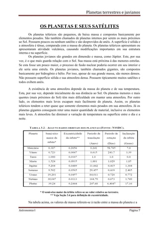 Planetas terrestres e juvianos
Astronomia I Página 7
OS PLANETAS E SEUS SATÉLITES
Os planetas telúricos são pequenos, de baixa massa e compostos basicamente por
elementos pesados. São também chamados de planetas internos por serem os mais próximos
ao Sol. Possuem poucos ou nenhum satélite e são desprovidos de anéis. A superfície é sólida e
a atmosfera é tênue, comparada com a massa do planeta. Os planetas telúricos apresentam ou
apresentaram atividade vulcânica, causando modificações importantes em sua estrutura
interna e na superfície.
Os planetas jovianos são grandes em dimensão e massa, como Júpiter. Este, por sua
vez, é o que mais guarda relação com o Sol. Sua massa está próxima à das menores estrelas.
Se esta fosse um pouco maior, o processo de fusão nuclear poderia ocorrer em seu interior e
ele seria uma estrela. Os planetas jovianos, também chamados gigantes, são compostos
basicamente por hidrogênio e hélio. Por isso, apesar de sua grande massa, são menos densos.
Não possuem superfície sólida e sua atmosfera densa. Possuem tipicamente muitos satélites e
todos exibem anéis.
A existência de uma atmosfera depende da massa do planeta e de sua temperatura.
Esta, por sua vez, depende inicialmente da sua distância ao Sol. Os planetas menores e mais
quentes (mais próximos do Sol) têm mais dificuldade em manter uma atmosfera. Por outro
lado, os elementos mais leves escapam mais facilmente do planeta. Assim, os planetas
telúricos tendem a reter quase que somente elementos mais pesados em sua atmosfera. Já os
planetas gigantes conseguem reter uma maior quantidade de material, inclusive os elementos
mais leves. A atmosfera faz diminuir a variação de temperatura na superfície entre o dia e a
noite.
* O semi-eixo maior da órbita refere-se ao valor relativo ao terrestre.
** Veja Seção 3.4 para definição de excentricidade.
Na tabela acima, os valores de massa referem-se à razão entre a massa do planeta e a
 
