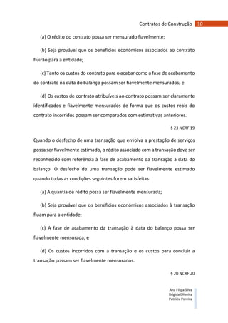 10Contratos de Construção
Ana Filipa Silva
Brígida Oliveira
Patrícia Pereira
(a) O rédito do contrato possa ser mensurado fiavelmente;
(b) Seja provável que os benefícios económicos associados ao contrato
fluirão para a entidade;
(c) Tanto os custos do contrato para o acabar como a fase de acabamento
do contrato na data do balanço possam ser fiavelmente mensurados; e
(d) Os custos de contrato atribuíveis ao contrato possam ser claramente
identificados e fiavelmente mensurados de forma que os custos reais do
contrato incorridos possam ser comparados com estimativas anteriores.
§ 23 NCRF 19
Quando o desfecho de uma transação que envolva a prestação de serviços
possa ser fiavelmente estimado, o rédito associado com a transação deve ser
reconhecido com referência à fase de acabamento da transação à data do
balanço. O desfecho de uma transação pode ser fiavelmente estimado
quando todas as condições seguintes forem satisfeitas:
(a) A quantia de rédito possa ser fiavelmente mensurada;
(b) Seja provável que os benefícios económicos associados à transação
fluam para a entidade;
(c) A fase de acabamento da transação à data do balanço possa ser
fiavelmente mensurada; e
(d) Os custos incorridos com a transação e os custos para concluir a
transação possam ser fiavelmente mensurados.
§ 20 NCRF 20
 