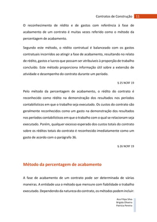 11Contratos de Construção
Ana Filipa Silva
Brígida Oliveira
Patrícia Pereira
O reconhecimento de rédito e de gastos com referência à fase de
acabamento de um contrato é muitas vezes referido como o método da
percentagem de acabamento.
Segundo este método, o rédito contratual é balanceado com os gastos
contratuais incorridos ao atingir a fase de acabamento, resultando no relato
de rédito, gastos e lucros que possam ser atribuíveis à proporção de trabalho
concluído. Este método proporciona informação útil sobre a extensão de
atividade e desempenho do contrato durante um período.
§ 25 NCRF 19
Pelo método da percentagem de acabamento, o rédito do contrato é
reconhecido como rédito na demonstração dos resultados nos períodos
contabilísticos em que o trabalho seja executado. Os custos do contrato são
geralmente reconhecidos como um gasto na demonstração dos resultados
nos períodos contabilísticos em que o trabalho com o qual se relacionam seja
executado. Porém, qualquer excesso esperado dos custos totais do contrato
sobre os réditos totais do contrato é reconhecido imediatamente como um
gasto de acordo com o parágrafo 36.
§ 26 NCRF 19
Método da percentagem de acabamento
A fase de acabamento de um contrato pode ser determinada de várias
maneiras. A entidade usa o método que mensure com fiabilidade o trabalho
executado. Dependendo da natureza do contrato, os métodos podem incluir:
 