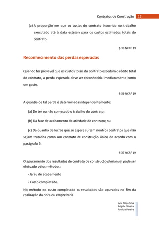12Contratos de Construção
Ana Filipa Silva
Brígida Oliveira
Patrícia Pereira
(a) A proporção em que os custos do contrato incorrido no trabalho
executado até à data estejam para os custos estimados totais do
contrato.
§ 30 NCRF 19
Reconhecimento das perdas esperadas
Quando for provável que os custos totais do contrato excedam o rédito total
do contrato, a perda esperada deve ser reconhecida imediatamente como
um gasto.
§ 36 NCRF 19
A quantia de tal perda é determinada independentemente:
(a) De ter ou não começado o trabalho do contrato;
(b) Da fase de acabamento da atividade do contrato; ou
(c) Da quantia de lucros que se espere surjam noutros contratos que não
sejam tratados como um contrato de construção único de acordo com o
parágrafo 9.
§ 37 NCRF 19
O apuramento dos resultados de contrato de construção plurianual pode ser
efetuado pelos métodos:
- Grau de acabamento
- Custo completado.
No método do custo completado os resultados são apurados no fim da
realização da obra ou empreitada.
 