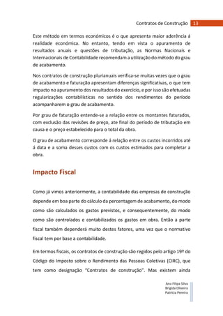 13Contratos de Construção
Ana Filipa Silva
Brígida Oliveira
Patrícia Pereira
Este método em termos económicos é o que apresenta maior aderência á
realidade económica. No entanto, tendo em vista o apuramento de
resultados anuais e questões de tributação, as Normas Nacionais e
Internacionais de Contabilidade recomendam a utilização do método do grau
de acabamento.
Nos contratos de construção plurianuais verifica-se muitas vezes que o grau
de acabamento e faturação apresentam diferenças significativas, o que tem
impacto no apuramento dos resultados do exercício, e por isso são efetuadas
regularizações contabilísticas no sentido dos rendimentos do período
acompanharem o grau de acabamento.
Por grau de faturação entende-se a relação entre os montantes faturados,
com exclusão das revisões de preço, ate final do período de tributação em
causa e o preço estabelecido para o total da obra.
O grau de acabamento corresponde á relação entre os custos incorridos até
á data e a soma desses custos com os custos estimados para completar a
obra.
Impacto Fiscal
Como já vimos anteriormente, a contabilidade das empresas de construção
depende em boa parte do cálculo da percentagem de acabamento, do modo
como são calculados os gastos previstos, e consequentemente, do modo
como são controlados e contabilizados os gastos em obra. Então a parte
fiscal também dependerá muito destes fatores, uma vez que o normativo
fiscal tem por base a contabilidade.
Em termos fiscais, os contratos de construção são regidos pelo artigo 19º do
Código do Imposto sobre o Rendimento das Pessoas Coletivas (CIRC), que
tem como designação “Contratos de construção”. Mas existem ainda
 