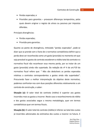 15Contratos de Construção
Ana Filipa Silva
Brígida Oliveira
Patrícia Pereira
• Perdas esperadas; e
• Provisões para garantias – provocam diferenças temporárias, pelas
quais devem originar o registo de ativos ou passivos por impostos
diferidos.
Principais divergências:
• Perdas esperadas;
• Provisão para garantias.
Quanto ao ponto de divergência, intitulado “perdas esperadas”, pode-se
dizer que se prende com o facto de o normativo contabilístico definir que a
perda deve ser reconhecida como um gasto (provisão) no momento em que
seja provável os gastos do contrato excederem o rédito total do contrato e o
normativo fiscal não reconhecer essa mesma perda, por se tratar de um
gasto (provisão) ainda não suportado. Da redação do nº 4 do art.º19 do
normativo fiscal refere que: “ Não são dedutíveis as perdas esperadas
relativas a contratos correspondentes a gastos ainda não suportados”.
Procurando fazer a melhor interpretação do objetivo deste normativo,
podemos confrontar-nos com duas posições diferentes relativamente a um
contrato de construção, a saber:
Situação (a): O valor total do contrato (rédito) é superior aos gastos
incorridos mais os gastos a incorrer. Neste caso o reconhecimento do rédito
e dos gastos associados segue a mesma metodologia, quer em termos
contabilísticos quer em termos fiscais.
Situação (b): O valor total do contrato (rédito) é inferior ao total dos custos
já incorridos adicionados da estimativa dos custos a incorrer no futuro. E
 
