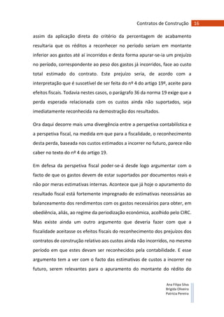 16Contratos de Construção
Ana Filipa Silva
Brígida Oliveira
Patrícia Pereira
assim da aplicação direta do critério da percentagem de acabamento
resultaria que os réditos a reconhecer no período seriam em montante
inferior aos gastos até aí incorridos e desta forma apurar-se-ia um prejuízo
no período, correspondente ao peso dos gastos já incorridos, face ao custo
total estimado do contrato. Este prejuízo seria, de acordo com a
interpretação que é suscetível de ser feita do nº 4 do artigo 19º, aceite para
efeitos fiscais. Todavia nestes casos, o parágrafo 36 da norma 19 exige que a
perda esperada relacionada com os custos ainda não suportados, seja
imediatamente reconhecida na demostração dos resultados.
Ora daqui decorre mais uma divergência entre a perspetiva contabilística e
a perspetiva fiscal, na medida em que para a fiscalidade, o reconhecimento
desta perda, baseada nos custos estimados a incorrer no futuro, parece não
caber no texto do nº 4 do artigo 19.
Em defesa da perspetiva fiscal poder-se-á desde logo argumentar com o
facto de que os gastos devem de estar suportados por documentos reais e
não por meras estimativas internas. Acontece que já hoje o apuramento do
resultado fiscal está fortemente impregnado de estimativas necessárias ao
balanceamento dos rendimentos com os gastos necessários para obter, em
obediência, aliás, ao regime da periodização económica, acolhido pelo CIRC.
Mas existe ainda um outro argumento que deveria fazer com que a
fiscalidade aceitasse os efeitos fiscais do reconhecimento dos prejuízos dos
contratos de construção relativo aos custos ainda não incorridos, no mesmo
período em que estes devam ser reconhecidos pela contabilidade. E esse
argumento tem a ver com o facto das estimativas de custos a incorrer no
futuro, serem relevantes para o apuramento do montante do rédito do
 