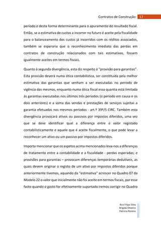 17Contratos de Construção
Ana Filipa Silva
Brígida Oliveira
Patrícia Pereira
período e desta forma determinante para o apuramento do resultado fiscal.
Então, se a estimativa de custos a incorrer no futuro é aceite pela fiscalidade
para o balanceamento dos custos já incorridos com os réditos associados,
também se esperaria que o reconhecimento imediato das perdas em
contratos de construção relacionados com tais estimativas, fossem
igualmente aceites em termos fiscais.
Quanto à segunda divergência, esta diz respeito à “provisão para garantias”.
Esta provisão deverá numa ótica contabilística, ser constituída pela melhor
estimativa das garantias que venham a ser executadas no período de
vigência das mesmas, enquanto numa ótica fiscal essa quantia está limitada
às garantias executadas nos últimos três períodos (o período em causa e os
dois anteriores) e a soma das vendas e prestações de serviços sujeitas a
garantia efetuadas nos mesmos períodos - art.º 39º/5 CIRC. Também esta
divergência provocará ativos ou passivos por impostos diferidos, uma vez
que se deve identificar qual a diferença entre o valor registado
contabilisticamente e aquele que é aceite fiscalmente, o que pode levar a
reconhecer um ativo ou um passivo por impostos diferidos.
Importa mencionar que os aspetos acima mencionados leva-nos a diferenças
de tratamento entre a contabilidade e a fiscalidade - perdas esperadas; e
provisões para garantias – provocam diferenças temporárias dedutíveis, as
quais devem originar o registo de um ativo por impostos diferidos porque
anteriormente tivemos, aquando da “estimativa” acrescer no Quadro 07 da
Modelo 22 o valor que inicialmente não foi aceite em termos fiscais, por esse
facto quando o gasto for efetivamente suportado iremos corrigir no Quadro
 
