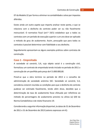 18Contratos de Construção
Ana Filipa Silva
Brígida Oliveira
Patrícia Pereira
07 da Modelo 22 por forma a eliminar na contabilidade o ativo por impostos
diferidos.
Existe ainda um outro aspeto que importa analisar neste ponto, e que se
relaciona com o desfecho do contrato poder ser ou não fiavelmente
mensurável. O normativo fiscal (art.º 19/1) estabelece que a todos os
contratos com um período de execução superior a um ano deve ser aplicado
o método do grau de acabamento. Assim, pressupõe que para todos os
contratos é possível determinar com fiabilidade o seu desfecho.
Seguidamente apresentam-se alguns exemplos práticos sobre contratos de
construção.
Caso 1 - Empreitada
A sociedade só constrói, S.A, cujo objeto social é a construção civil,
formalizou um contrato de empreitada tendo iniciado no período de 2011 a
construção de um pavilhão pelo preço de € 5.000.000,00.
Prevê-se que a obra termine no período de 2013 e o conselho de
administração de sociedade anónima SSC- Sociedade só constrói, S.A,
considerou estarem reunidas as condições para que o desfecho do contrato
pudesse ser estimado fiavelmente, tendo além disso, decidido que a
determinação da taxa de acabamento fosse efetuada por referência ao
método de percentagens de acabamento previsto na alínea (a) §30 da
Norma Contabilística e de relato financeiro 19.
Considerando a seguinte informação disponível, às datas de 31 de Dezembro
de 2011 e 31 de Dezembro de 2013 (valores expressos em €):
 