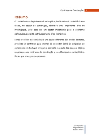 1Contratos de Construção
Ana Filipa Silva
Brígida Oliveira
Patrícia Pereira
Resumo
O conhecimento da problemática da aplicação das normas contabilísticas e
fiscais, no sector da construção, revela-se uma importante área de
investigação, visto este ser um sector importante para a economia
portuguesa, que está a atravessar uma crise económica.
Sendo o sector da construção um pouco diferente dos outros sectores,
pretende-se contribuir para melhor se entender como as empresas de
construção em Portugal efetuam o controlo e cálculo dos gastos e réditos
associados aos contratos de construção e as dificuldades contabilístico-
fiscais que emergem do processo.
 