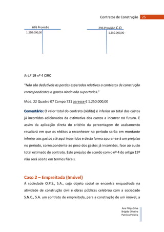 25Contratos de Construção
Ana Filipa Silva
Brígida Oliveira
Patrícia Pereira
676 Provisão
C.O
296 Provisão C.O
1.250.000,00 1.250.000,00
Art.º 19 nº 4 CIRC
“Não são dedutíveis as perdas esperadas relativas a contratos de construção
correspondentes a gastos ainda não suportados.”
Mod. 22 Quadro 07 Campo 721 acresce € 1.250.000,00
O valor total do contrato (rédito) é inferior ao total dos custos
já incorridos adicionados da estimativa dos custos a incorrer no futuro. E
assim da aplicação direta do critério da percentagem de acabamento
resultará em que os réditos a reconhecer no período serão em montante
inferior aos gastos até aqui incorridos e desta forma apurar-se-á um prejuízo
no período, correspondente ao peso dos gastos já incorridos, face ao custo
total estimado do contrato. Este prejuízo de acordo com o nº 4 do artigo 19º
não será aceite em termos fiscais.
Caso 2 – Empreitada (Imóvel)
A sociedade O.P.S., S.A., cujo objeto social se encontra enquadrada na
atividade de construção civil e obras públicas celebrou com a sociedade
S.N.C., S.A. um contrato de empreitada, para a construção de um imóvel, a
 