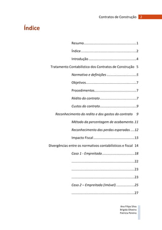 2Contratos de Construção
Ana Filipa Silva
Brígida Oliveira
Patrícia Pereira
Índice
Resumo.......................................................1
Índice..........................................................2
Introdução ..................................................4
Tratamento Contabilístico dos Contratos de Construção 5
Normativo e definições ...............................5
Objetivos.....................................................7
Procedimentos............................................7
Rédito do contrato......................................7
Custos do contrato......................................9
Reconhecimento do redito e dos gastos do contrato 9
Método da percentagem de acabamento.11
Reconhecimento das perdas esperadas ....12
Impacto Fiscal...........................................13
Divergências entre os normativos contabilísticos e fiscal 14
Caso 1 - Empreitada..................................18
..................................................................22
..................................................................23
..................................................................23
Caso 2 – Empreitada (Imóvel) ...................25
..................................................................27
 