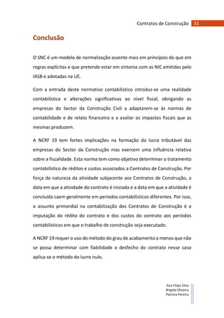 31Contratos de Construção
Ana Filipa Silva
Brígida Oliveira
Patrícia Pereira
Conclusão
O SNC é um modelo de normalização assente mais em princípios do que em
regras explícitas e que pretende estar em sintonia com as NIC emitidas pelo
IASB e adotadas na UE.
Com a entrada deste normativo contabilístico introduz-se uma realidade
contabilística e alterações significativas ao nível fiscal, obrigando as
empresas do Sector da Construção Civil a adaptarem-se às normas de
contabilidade e de relato financeiro e a avaliar os impactos fiscais que as
mesmas produzem.
A NCRF 19 tem fortes implicações na formação do lucro tributável das
empresas do Sector da Construção mas exercem uma influência relativa
sobre a fiscalidade. Esta norma tem como objetivo determinar o tratamento
contabilístico de réditos e custos associados a Contratos de Construção. Por
força da natureza da atividade subjacente aos Contratos de Construção, a
data em que a atividade do contrato é iniciada e a data em que a atividade é
concluída caem geralmente em períodos contabilísticos diferentes. Por isso,
o assunto primordial na contabilização dos Contratos de Construção é a
imputação do rédito do contrato e dos custos do contrato aos períodos
contabilísticos em que o trabalho de construção seja executado.
A NCRF 19 requer o uso do método do grau de acabamento a menos que não
se possa determinar com fiabilidade o desfecho do contrato nesse caso
aplica-se o método do lucro nulo.
 