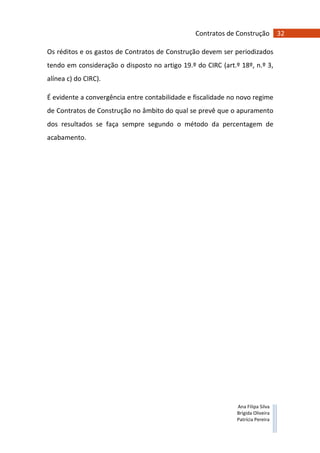 32Contratos de Construção
Ana Filipa Silva
Brígida Oliveira
Patrícia Pereira
Os réditos e os gastos de Contratos de Construção devem ser periodizados
tendo em consideração o disposto no artigo 19.º do CIRC (art.º 18º, n.º 3,
alínea c) do CIRC).
É evidente a convergência entre contabilidade e fiscalidade no novo regime
de Contratos de Construção no âmbito do qual se prevê que o apuramento
dos resultados se faça sempre segundo o método da percentagem de
acabamento.
 