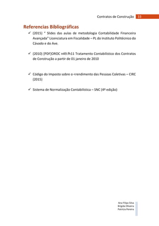 33Contratos de Construção
Ana Filipa Silva
Brígida Oliveira
Patrícia Pereira
Referencias Bibliográficas
(2015) “ Slides das aulas de metodologia Contabilidade Financeira
Avançada” Licenciatura em Fiscalidade – PL do Instituto Politécnico do
Cávado e do Ave.
(2010) [PDF]OROC n49.fh11 Tratamento Contabilístico dos Contratos
de Construção a partir de 01 janeiro de 2010
Código do Imposto sobre o <rendimento das Pessoas Coletivas – CIRC
(2015)
Sistema de Normalização Contabilística – SNC (4º edição)
 