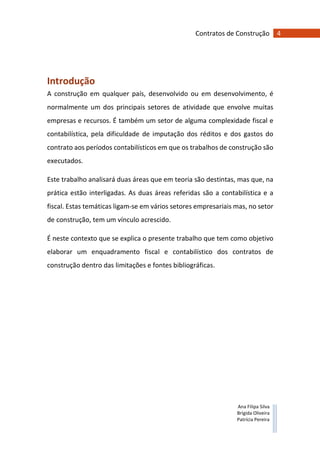 4Contratos de Construção
Ana Filipa Silva
Brígida Oliveira
Patrícia Pereira
Introdução
A construção em qualquer país, desenvolvido ou em desenvolvimento, é
normalmente um dos principais setores de atividade que envolve muitas
empresas e recursos. É também um setor de alguma complexidade fiscal e
contabilística, pela dificuldade de imputação dos réditos e dos gastos do
contrato aos períodos contabilísticos em que os trabalhos de construção são
executados.
Este trabalho analisará duas áreas que em teoria são destintas, mas que, na
prática estão interligadas. As duas áreas referidas são a contabilística e a
fiscal. Estas temáticas ligam-se em vários setores empresariais mas, no setor
de construção, tem um vínculo acrescido.
É neste contexto que se explica o presente trabalho que tem como objetivo
elaborar um enquadramento fiscal e contabilístico dos contratos de
construção dentro das limitações e fontes bibliográficas.
 